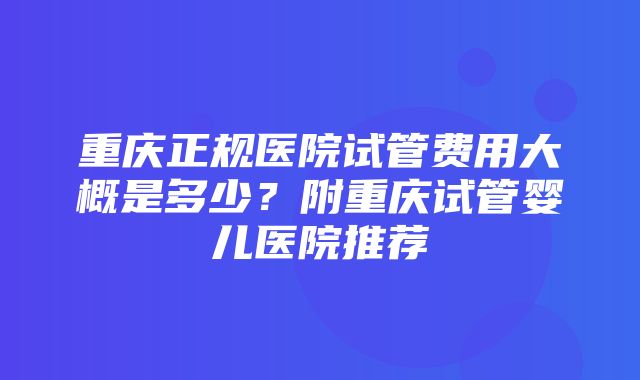 重庆正规医院试管费用大概是多少？附重庆试管婴儿医院推荐