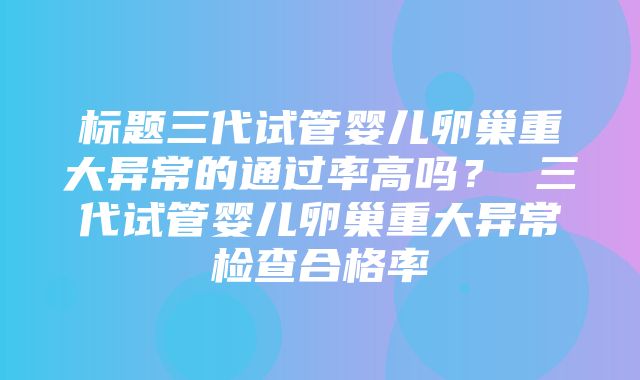 标题三代试管婴儿卵巢重大异常的通过率高吗？ 三代试管婴儿卵巢重大异常检查合格率