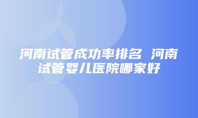 河南试管成功率排名 河南试管婴儿医院哪家好