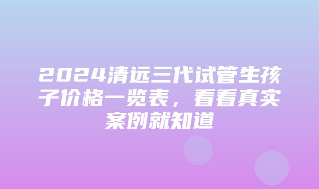 2024清远三代试管生孩子价格一览表，看看真实案例就知道