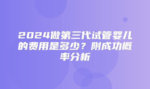 2024做第三代试管婴儿的费用是多少？附成功概率分析