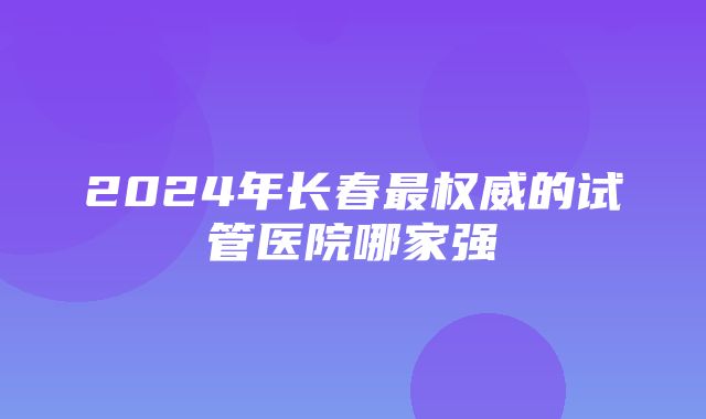 2024年长春最权威的试管医院哪家强