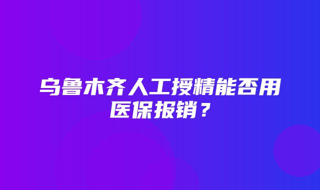 乌鲁木齐人工授精能否用医保报销？