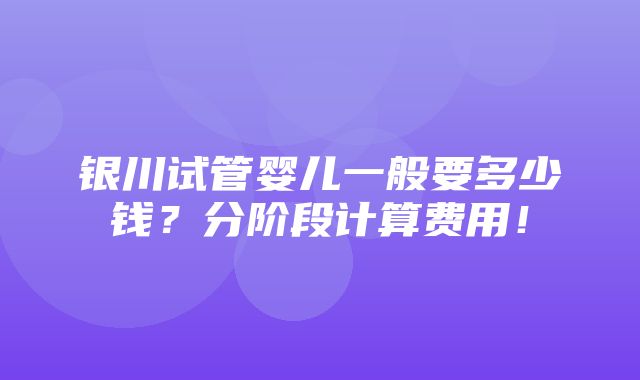 银川试管婴儿一般要多少钱？分阶段计算费用！