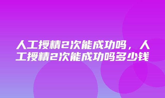 人工授精2次能成功吗，人工授精2次能成功吗多少钱