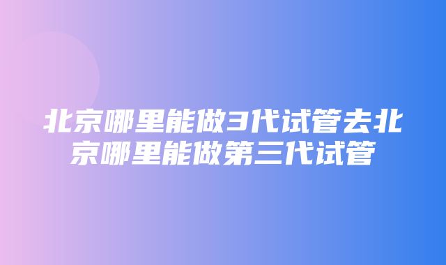 北京哪里能做3代试管去北京哪里能做第三代试管