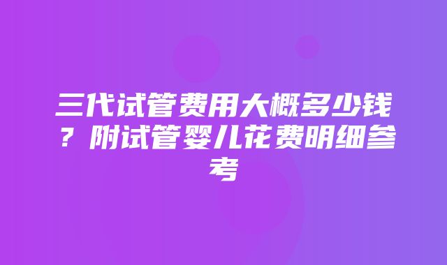 三代试管费用大概多少钱？附试管婴儿花费明细参考