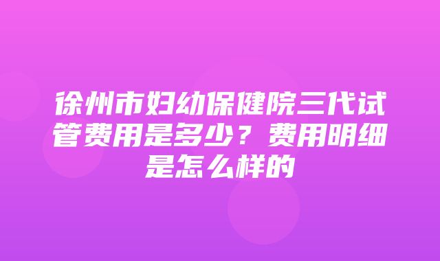 徐州市妇幼保健院三代试管费用是多少？费用明细是怎么样的