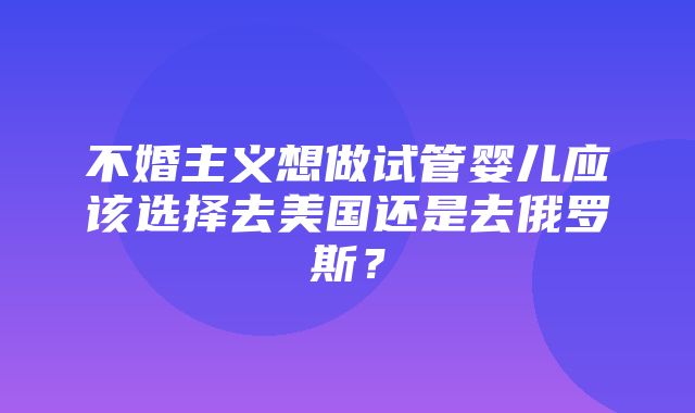 不婚主义想做试管婴儿应该选择去美国还是去俄罗斯？