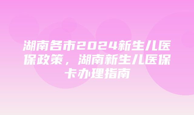 湖南各市2024新生儿医保政策，湖南新生儿医保卡办理指南