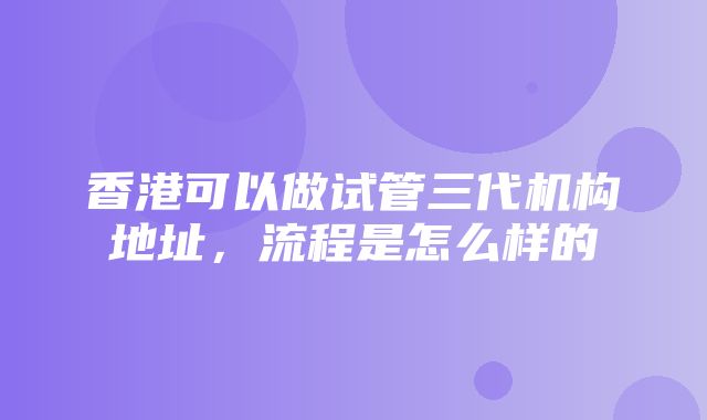 香港可以做试管三代机构地址，流程是怎么样的