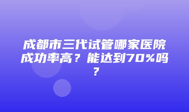 成都市三代试管哪家医院成功率高？能达到70%吗？