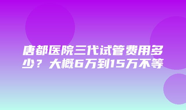 唐都医院三代试管费用多少？大概6万到15万不等