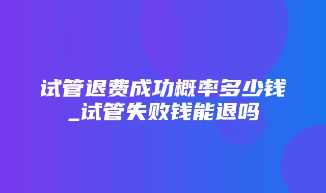 试管退费成功概率多少钱_试管失败钱能退吗