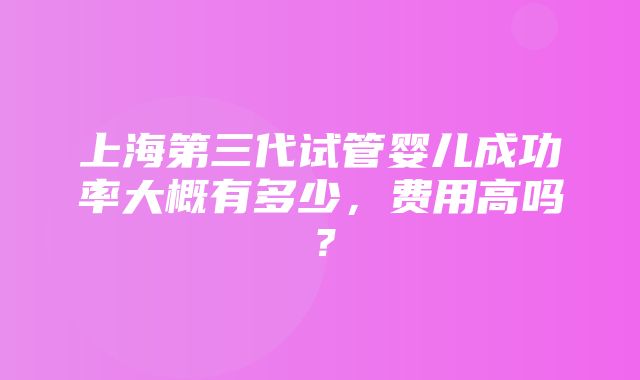 上海第三代试管婴儿成功率大概有多少，费用高吗？