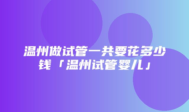 温州做试管一共要花多少钱「温州试管婴儿」