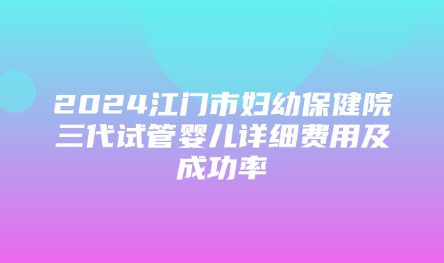 2024江门市妇幼保健院三代试管婴儿详细费用及成功率