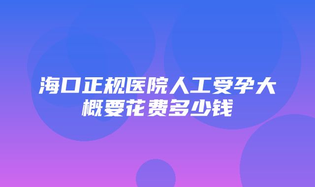 海口正规医院人工受孕大概要花费多少钱