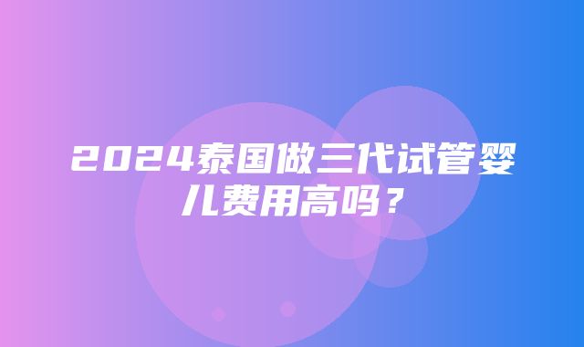 2024泰国做三代试管婴儿费用高吗？