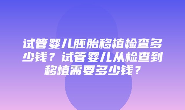 试管婴儿胚胎移植检查多少钱？试管婴儿从检查到移植需要多少钱？