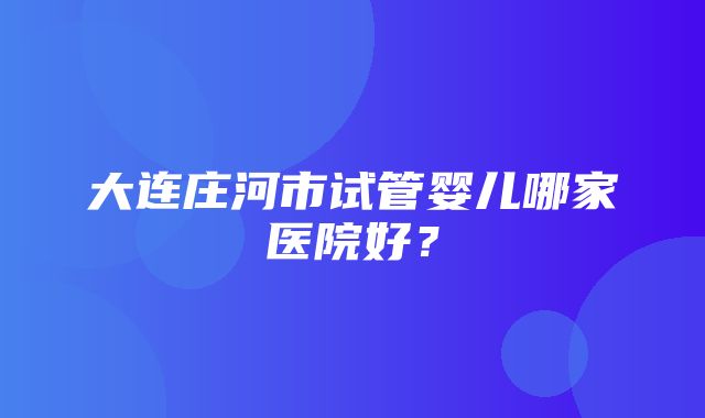 大连庄河市试管婴儿哪家医院好？