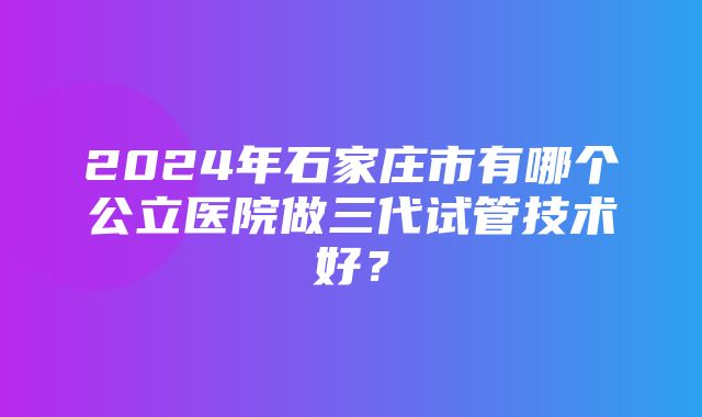 2024年石家庄市有哪个公立医院做三代试管技术好？