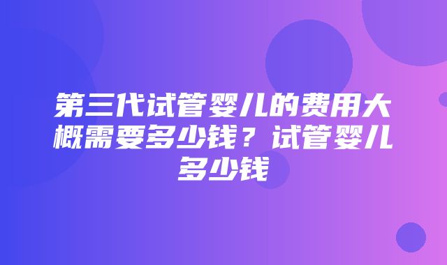 第三代试管婴儿的费用大概需要多少钱？试管婴儿多少钱