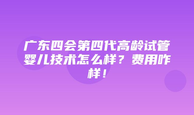 广东四会第四代高龄试管婴儿技术怎么样？费用咋样！