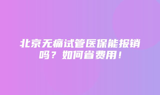 北京无痛试管医保能报销吗？如何省费用！