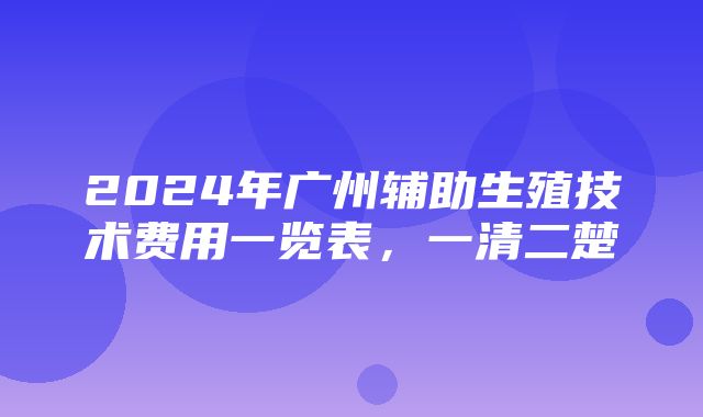 2024年广州辅助生殖技术费用一览表，一清二楚