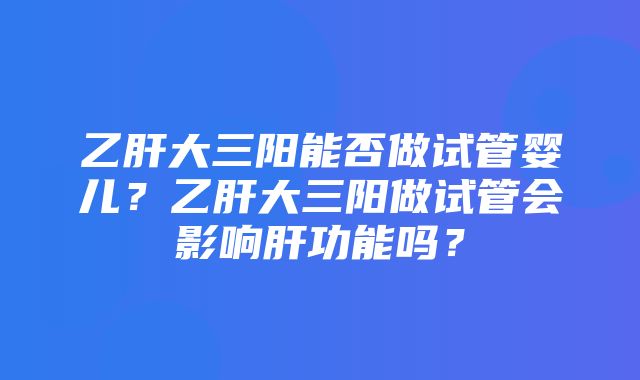 乙肝大三阳能否做试管婴儿？乙肝大三阳做试管会影响肝功能吗？