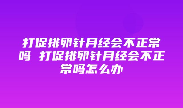 打促排卵针月经会不正常吗 打促排卵针月经会不正常吗怎么办