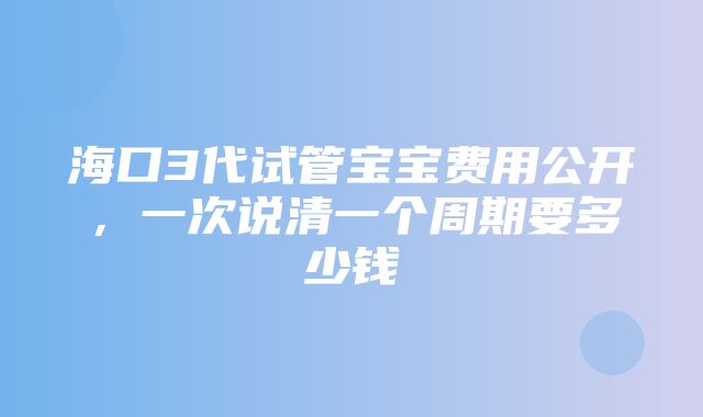 海口3代试管宝宝费用公开，一次说清一个周期要多少钱