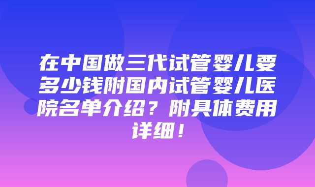 在中国做三代试管婴儿要多少钱附国内试管婴儿医院名单介绍？附具体费用详细！