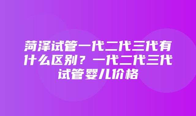 菏泽试管一代二代三代有什么区别？一代二代三代试管婴儿价格