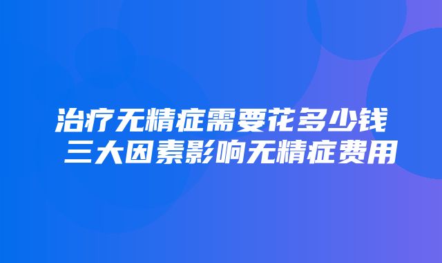 治疗无精症需要花多少钱 三大因素影响无精症费用