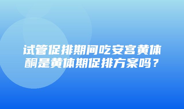 试管促排期间吃安宫黄体酮是黄体期促排方案吗？