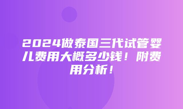 2024做泰国三代试管婴儿费用大概多少钱！附费用分析！