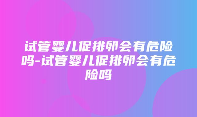 试管婴儿促排卵会有危险吗-试管婴儿促排卵会有危险吗