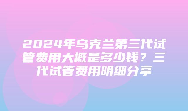 2024年乌克兰第三代试管费用大概是多少钱？三代试管费用明细分享