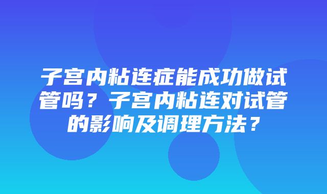 子宫内粘连症能成功做试管吗？子宫内粘连对试管的影响及调理方法？