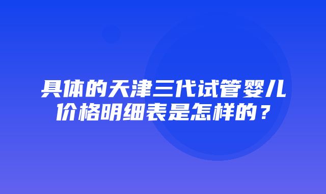 具体的天津三代试管婴儿价格明细表是怎样的？