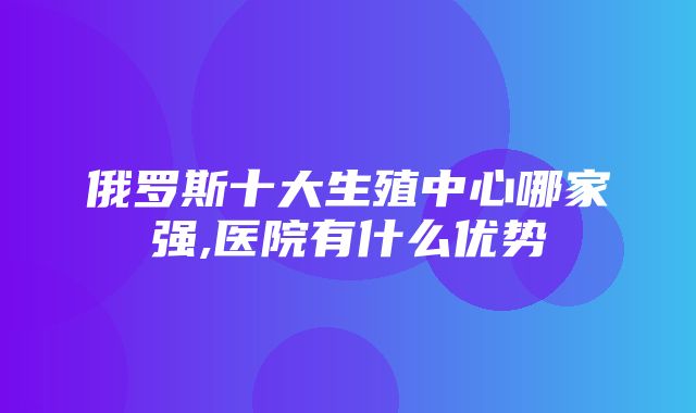 俄罗斯十大生殖中心哪家强,医院有什么优势