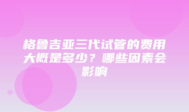 格鲁吉亚三代试管的费用大概是多少？哪些因素会影响