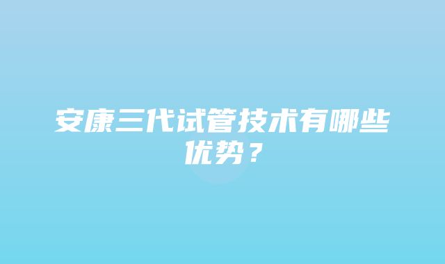 安康三代试管技术有哪些优势？