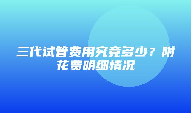 三代试管费用究竟多少？附花费明细情况