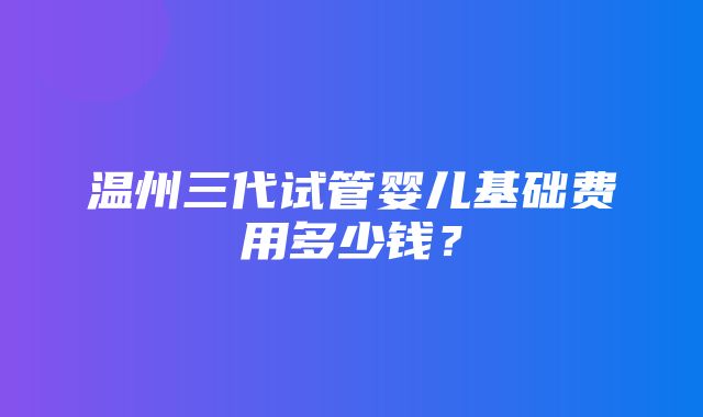 温州三代试管婴儿基础费用多少钱？