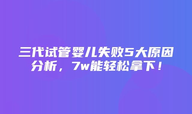 三代试管婴儿失败5大原因分析，7w能轻松拿下！