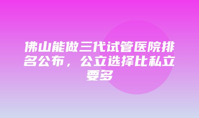 佛山能做三代试管医院排名公布，公立选择比私立要多