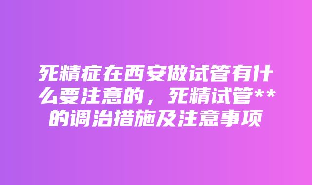 死精症在西安做试管有什么要注意的，死精试管**的调治措施及注意事项